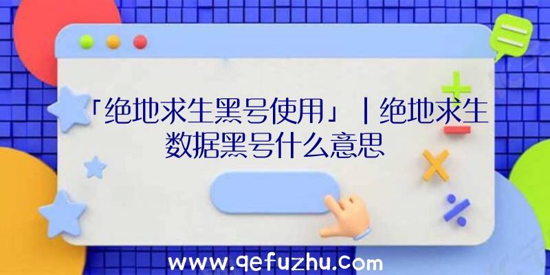 「绝地求生黑号使用」|绝地求生数据黑号什么意思